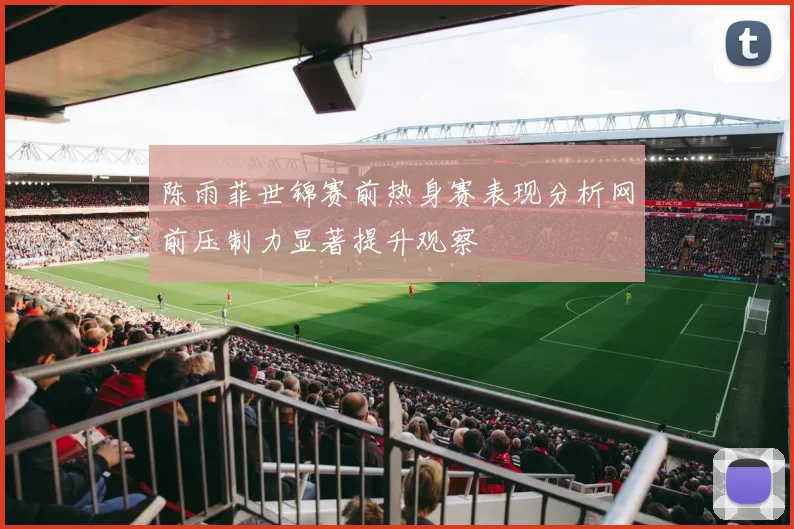 陈雨菲世锦赛前热身赛表现分析网前压制力显著提升观察