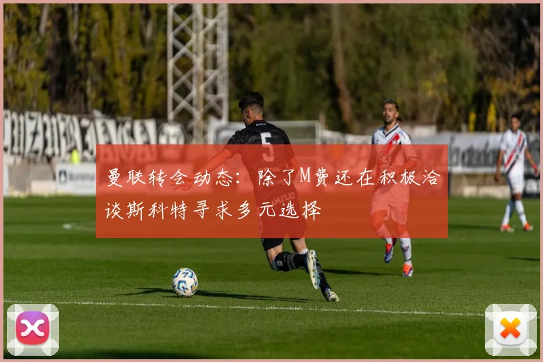曼联转会动态：除了M费还在积极洽谈斯科特寻求多元选择