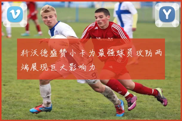 科沃德盛赞小卡为最强球员攻防两端展现巨大影响力