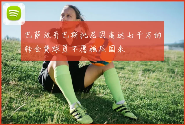 巴萨放弃巴斯托尼因高达七千万的转会费球员不愿施压国米