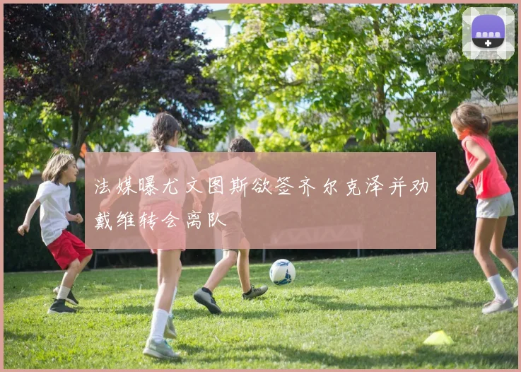 法媒曝尤文图斯欲签齐尔克泽并劝戴维转会离队