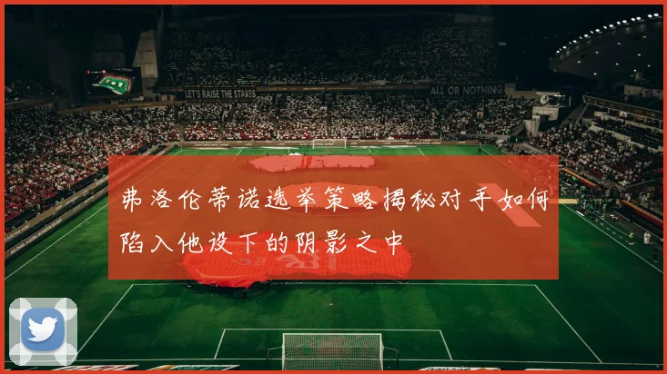 弗洛伦蒂诺选举策略揭秘对手如何陷入他设下的阴影之中