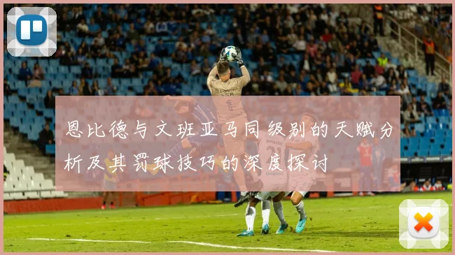 恩比德与文班亚马同级别的天赋分析及其罚球技巧的深度探讨
