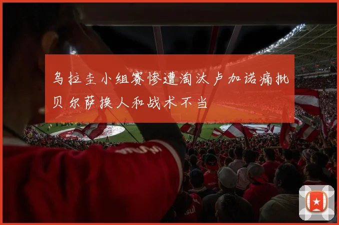 乌拉圭小组赛惨遭淘汰卢加诺痛批贝尔萨换人和战术不当
