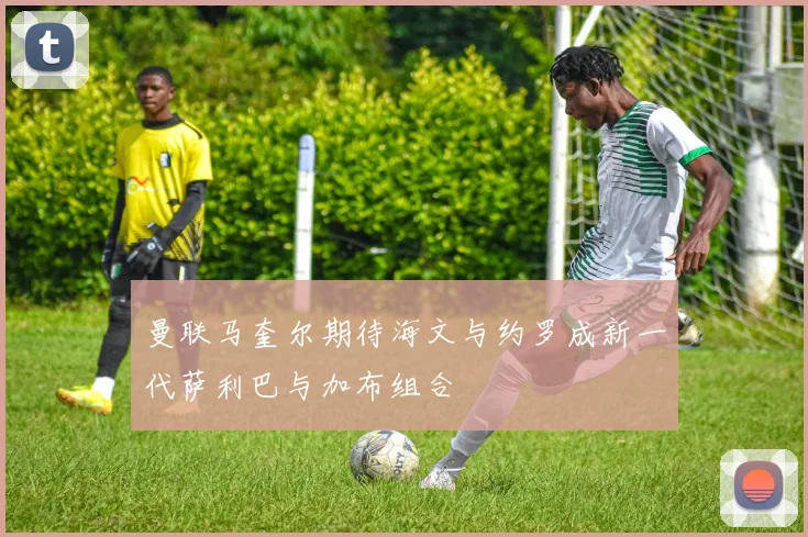 曼联马奎尔期待海文与约罗成新一代萨利巴与加布组合