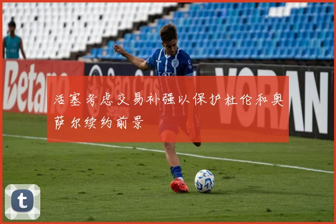 活塞考虑交易补强以保护杜伦和奥萨尔续约前景