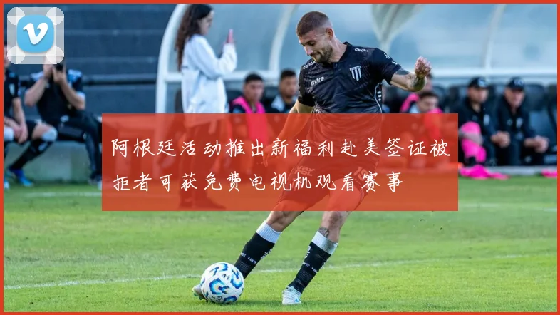 阿根廷活动推出新福利赴美签证被拒者可获免费电视机观看赛事