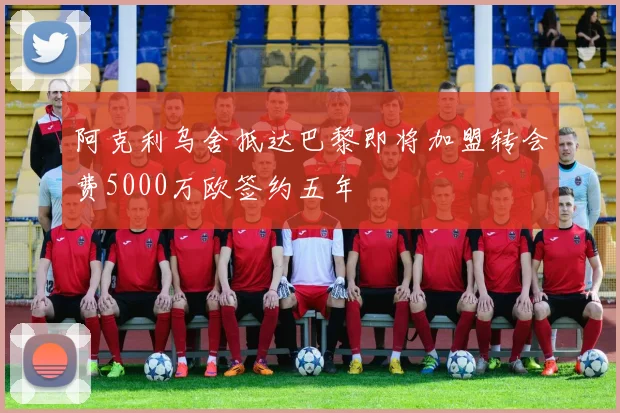 阿克利乌舍抵达巴黎即将加盟转会费5000万欧签约五年