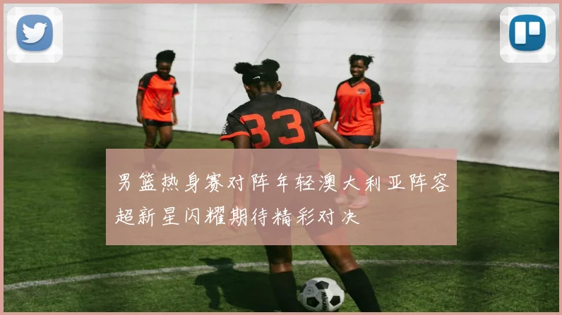 男篮热身赛对阵年轻澳大利亚阵容超新星闪耀期待精彩对决