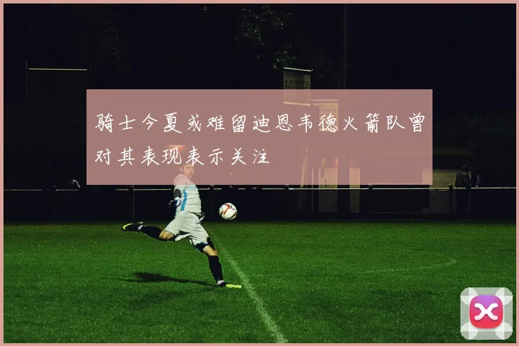 骑士今夏或难留迪恩韦德火箭队曾对其表现表示关注
