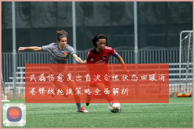武磊伤愈复出首次合练状态回暖海港锋线轮换策略全面解析