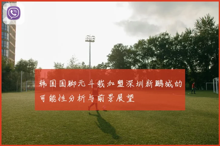 韩国国脚元斗载加盟深圳新鹏城的可能性分析与前景展望
