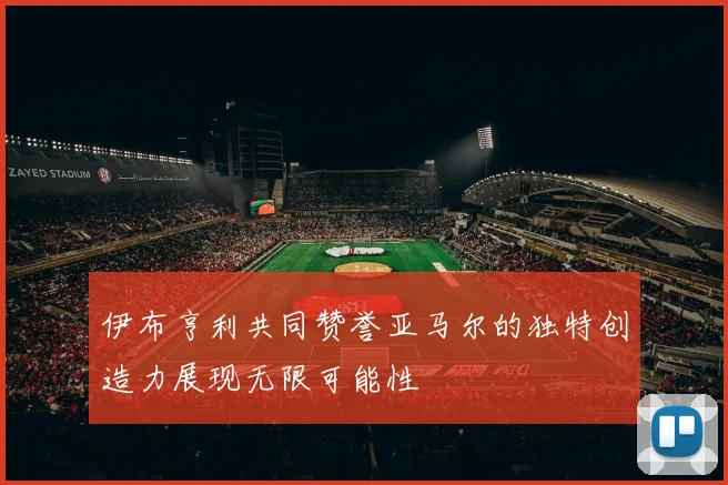 伊布亨利共同赞誉亚马尔的独特创造力展现无限可能性