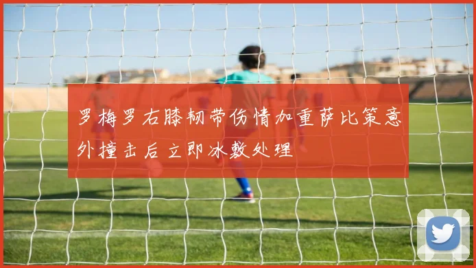 罗梅罗右膝韧带伤情加重萨比策意外撞击后立即冰敷处理