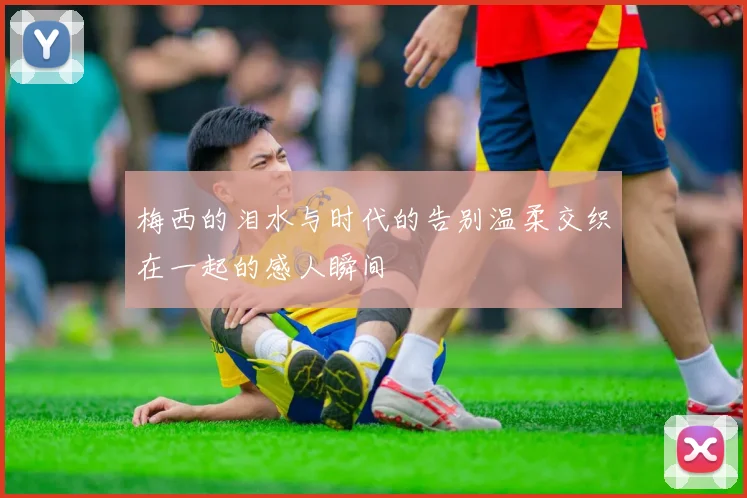 梅西的泪水与时代的告别温柔交织在一起的感人瞬间