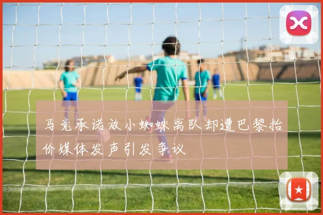 马竞承诺放小蜘蛛离队却遭巴黎抬价媒体发声引发争议