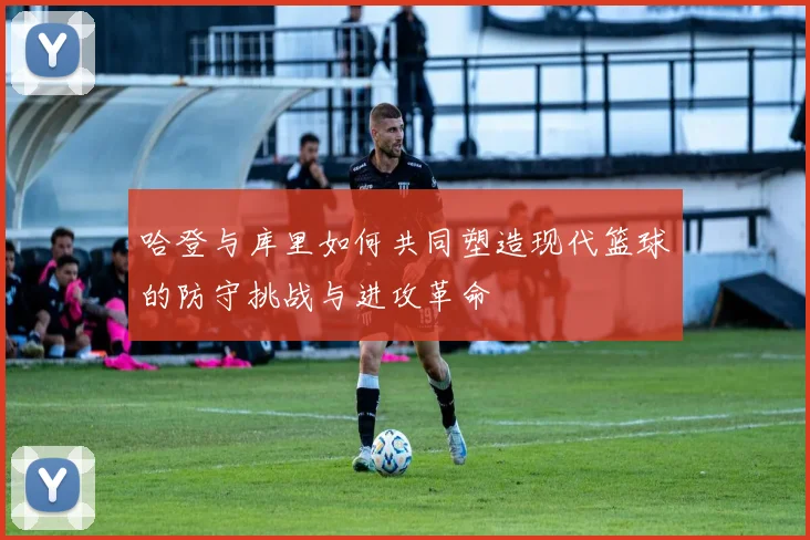 哈登与库里如何共同塑造现代篮球的防守挑战与进攻革命