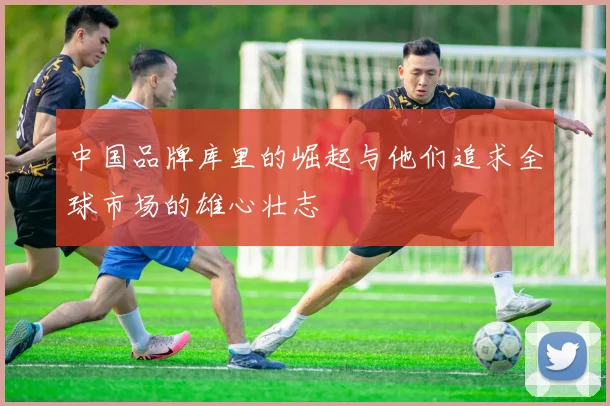 中国品牌库里的崛起与他们追求全球市场的雄心壮志
