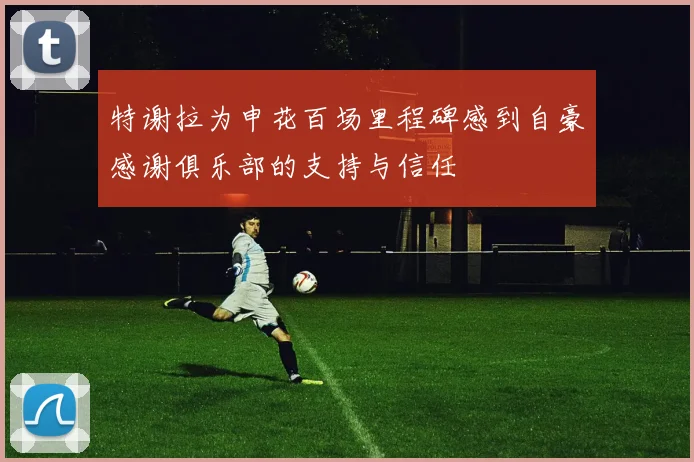 特谢拉为申花百场里程碑感到自豪感谢俱乐部的支持与信任