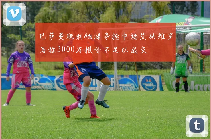 巴萨曼联利物浦争抢中场艾纳维罗马称3000万报价不足以成交