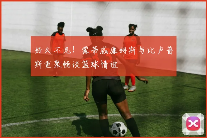 好久不见！蒙蒂威廉姆斯与比卢普斯重聚畅谈篮球情谊